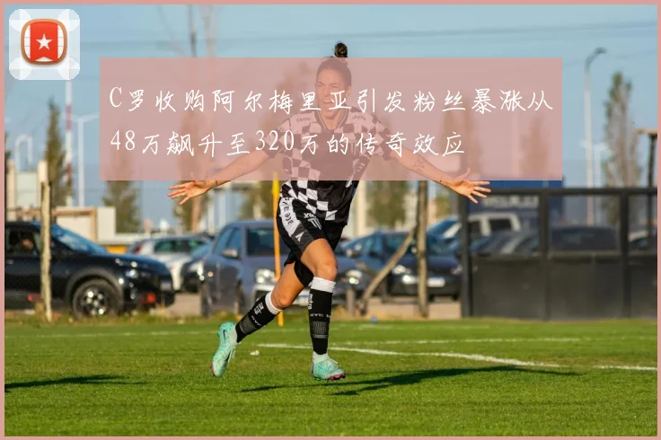 C罗收购阿尔梅里亚引发粉丝暴涨从48万飙升至320万的传奇效应