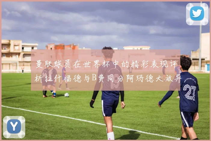 曼联球员在世界杯中的精彩表现评析拉什福德与B费同分阿玛德大放异彩