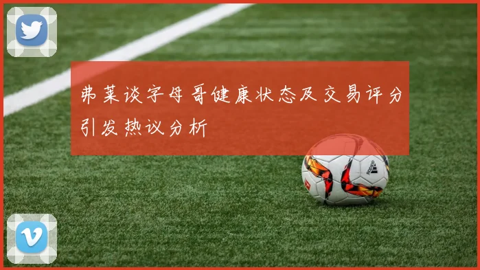 弗莱谈字母哥健康状态及交易评分引发热议分析