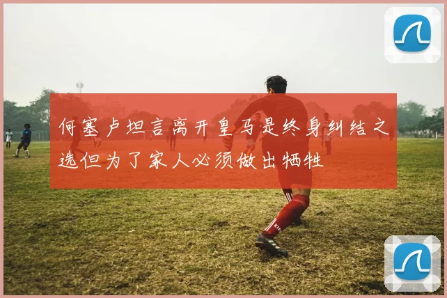 何塞卢坦言离开皇马是终身纠结之选但为了家人必须做出牺牲