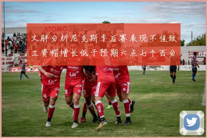 文胖分析尼克斯季后赛表现不佳致工资帽增长低于预期六点七个百分点