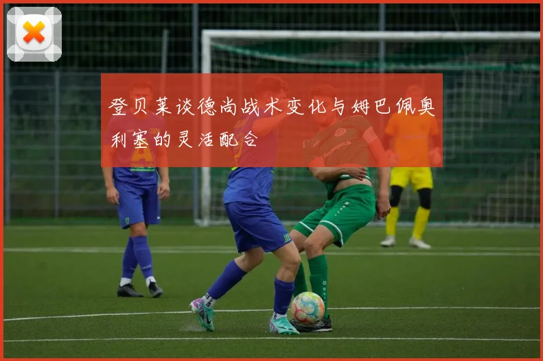 登贝莱谈德尚战术变化与姆巴佩奥利塞的灵活配合
