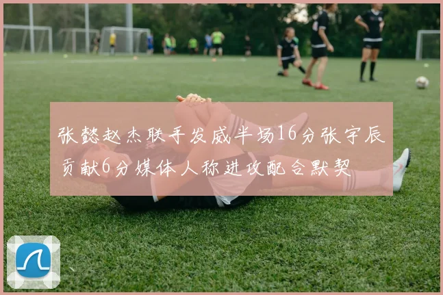 张懿赵杰联手发威半场16分张宇辰贡献6分媒体人称进攻配合默契