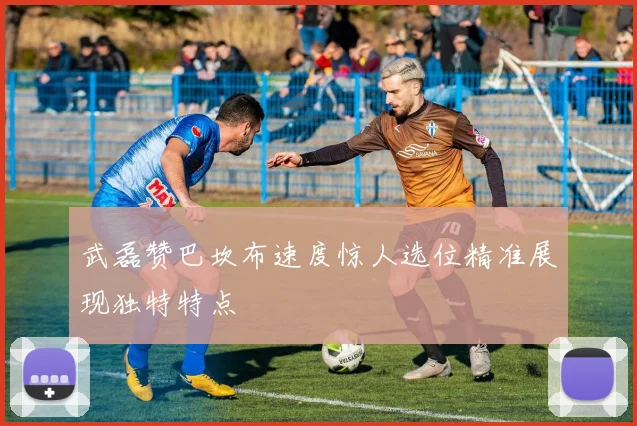 武磊赞巴坎布速度惊人选位精准展现独特特点