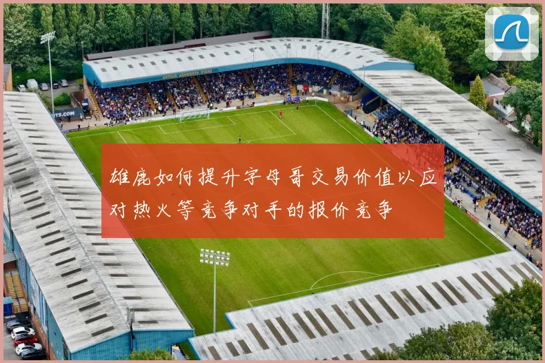 雄鹿如何提升字母哥交易价值以应对热火等竞争对手的报价竞争