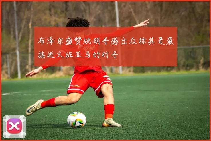 布泽尔盛赞姚明手感出众称其是最接近文班亚马的对手