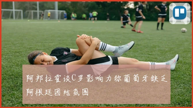 阿邦拉霍谈C罗影响力称葡萄牙缺乏阿根廷团结氛围
