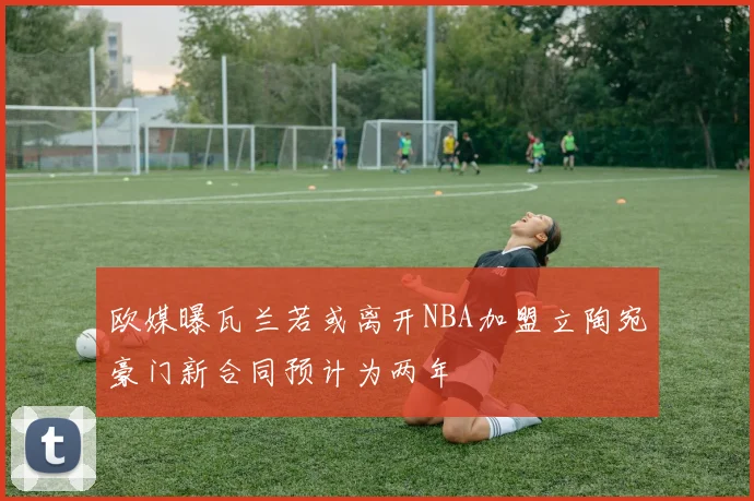欧媒曝瓦兰若或离开NBA加盟立陶宛豪门新合同预计为两年