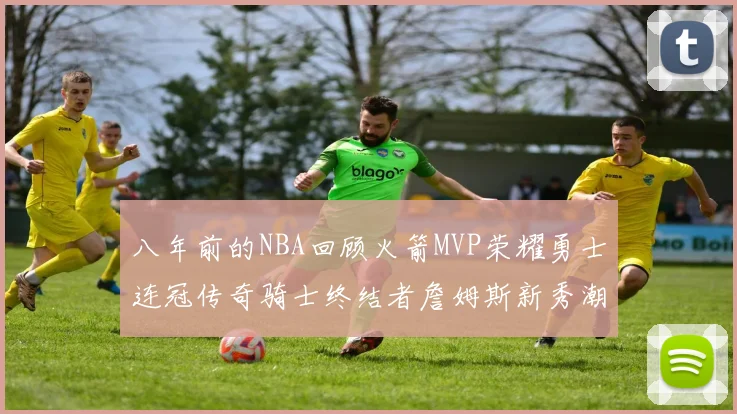 八年前的NBA回顾火箭MVP荣耀勇士连冠传奇骑士终结者詹姆斯新秀潮流涌动