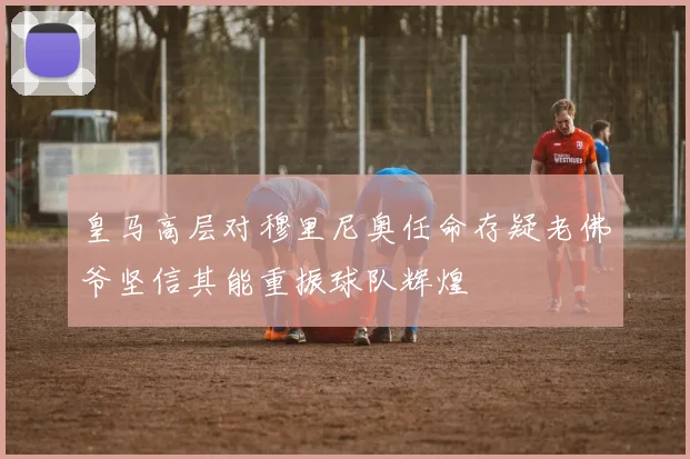皇马高层对穆里尼奥任命存疑老佛爷坚信其能重振球队辉煌