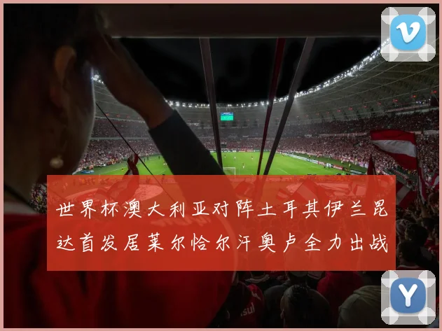 世界杯澳大利亚对阵土耳其伊兰昆达首发居莱尔恰尔汗奥卢全力出战