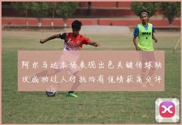 阿尔马达本场表现出色关键传球助攻成功过人对抗均有佳绩获高分评价