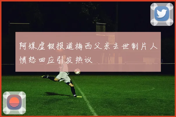 阿媒虚假报道梅西父亲去世制片人愤怒回应引发热议