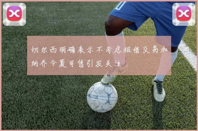 切尔西明确表示不考虑租借交易加纳乔今夏可售引发关注