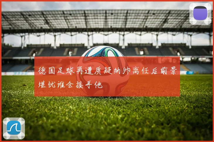 德国足球再遭质疑纳帅离任后前景堪忧谁会接手他
