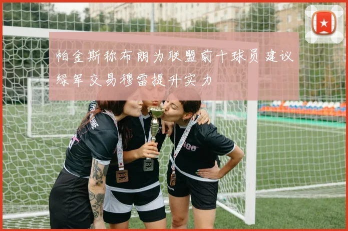 帕金斯称布朗为联盟前十球员建议绿军交易穆雷提升实力