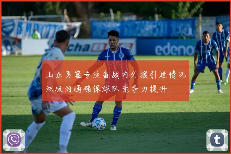 山东男篮专注备战内外援引进情况积极沟通确保球队竞争力提升