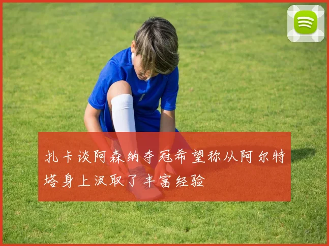 扎卡谈阿森纳夺冠希望称从阿尔特塔身上汲取了丰富经验