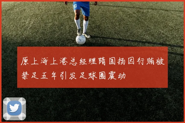 原上海上港总经理隋国扬因行贿被禁足五年引发足球圈震动