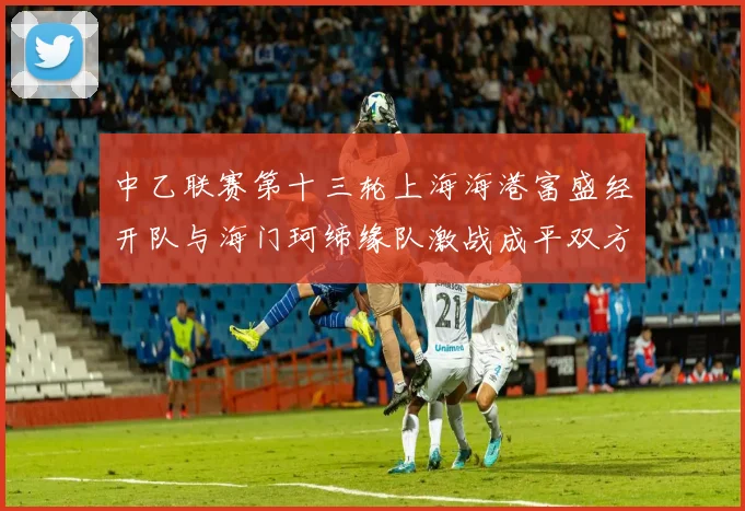 中乙联赛第十三轮上海海港富盛经开队与海门珂缔缘队激战成平双方各取一分