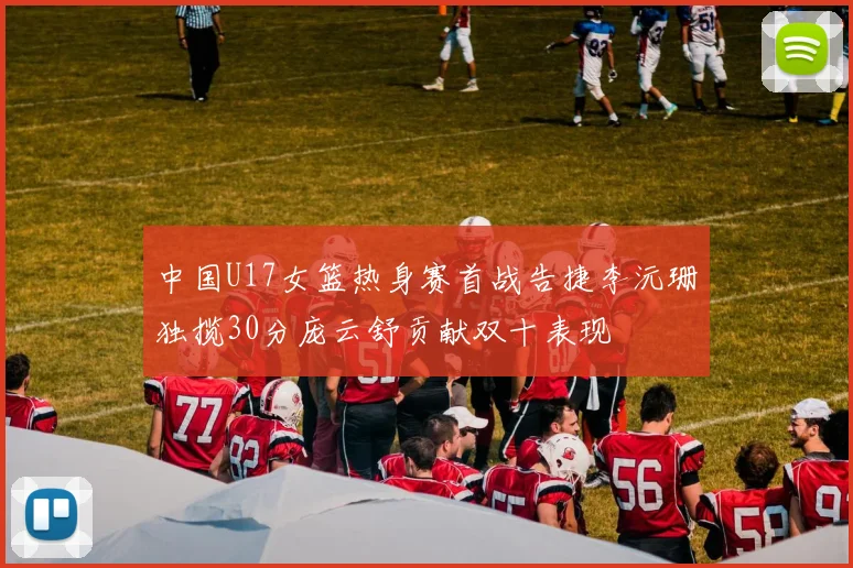 中国U17女篮热身赛首战告捷李沅珊独揽30分庞云舒贡献双十表现