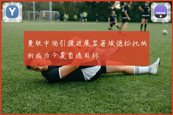 曼联中场引援进展显著埃德松托纳利成为今夏首选目标