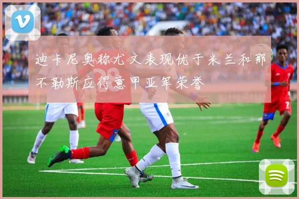 迪卡尼奥称尤文表现优于米兰和那不勒斯应得意甲亚军荣誉