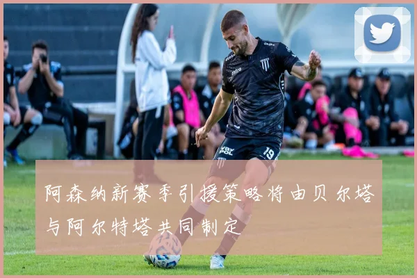 阿森纳新赛季引援策略将由贝尔塔与阿尔特塔共同制定