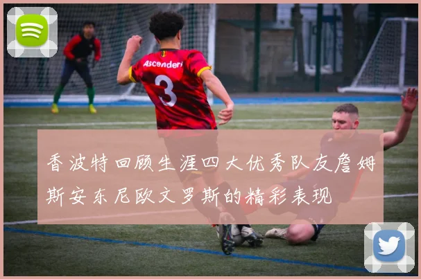 香波特回顾生涯四大优秀队友詹姆斯安东尼欧文罗斯的精彩表现