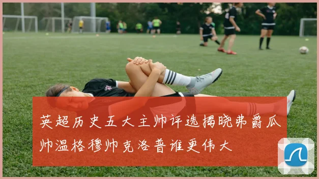 英超历史五大主帅评选揭晓弗爵瓜帅温格穆帅克洛普谁更伟大