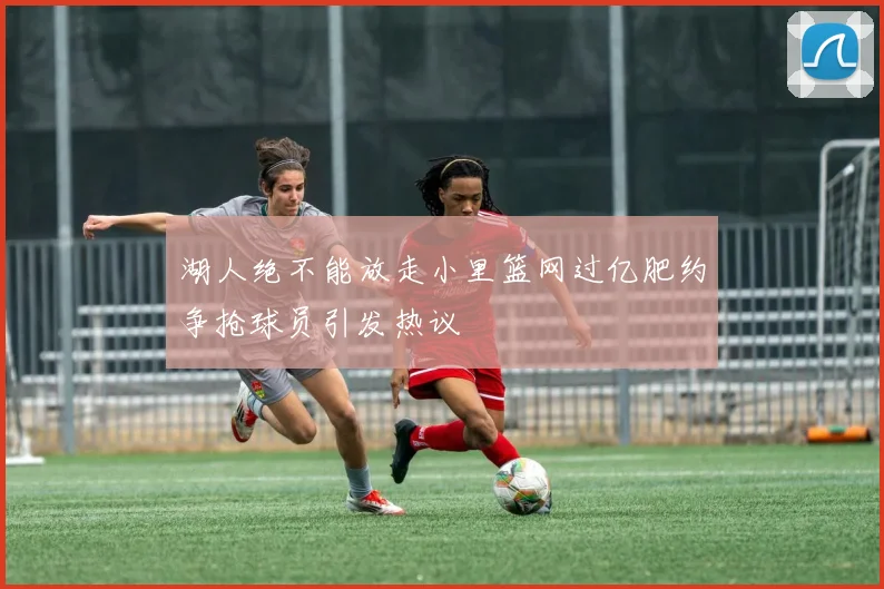 湖人绝不能放走小里篮网过亿肥约争抢球员引发热议