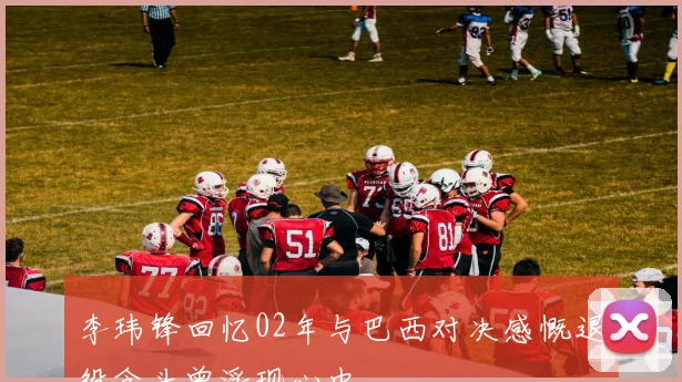 李玮锋回忆02年与巴西对决感慨退役念头曾浮现心中