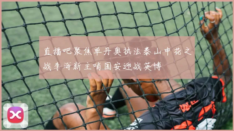 直播吧聚焦单丹奥执法泰山申花之战李海新主哨国安迎战英博