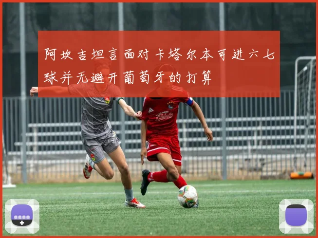 阿坎吉坦言面对卡塔尔本可进六七球并无避开葡萄牙的打算