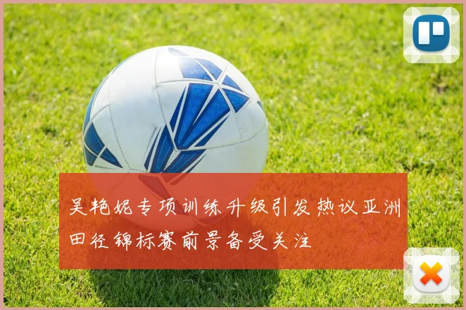 吴艳妮专项训练升级引发热议亚洲田径锦标赛前景备受关注